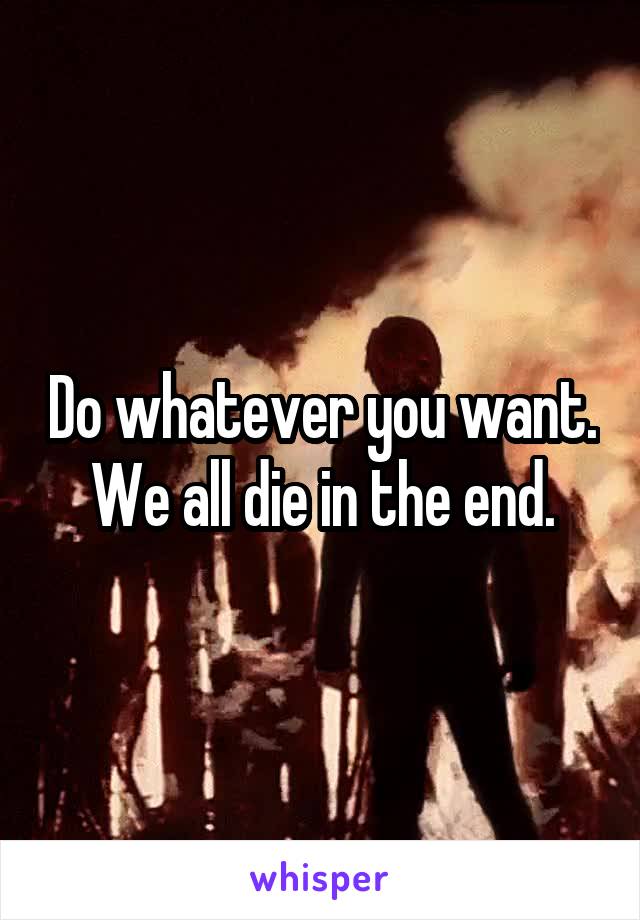 Do whatever you want. We all die in the end.