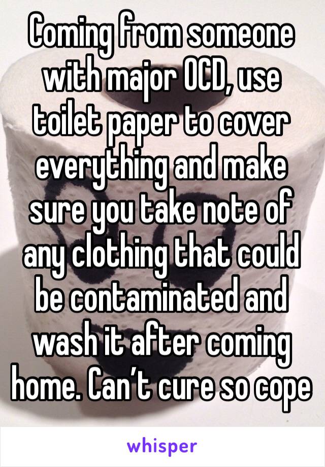 Coming from someone with major OCD, use toilet paper to cover everything and make sure you take note of any clothing that could be contaminated and wash it after coming home. Can’t cure so cope