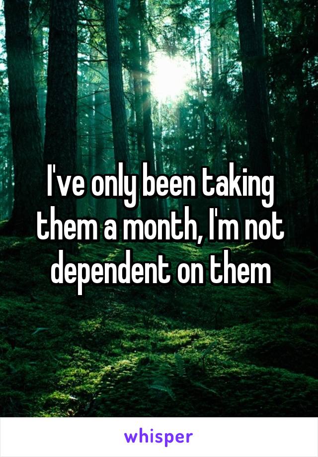 I've only been taking them a month, I'm not dependent on them