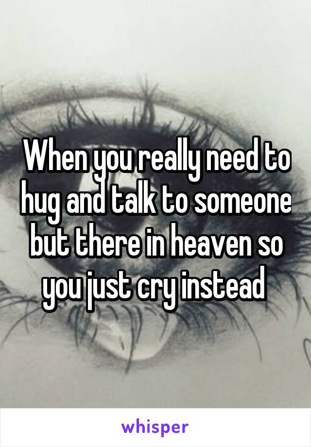 When you really need to hug and talk to someone but there in heaven so you just cry instead 