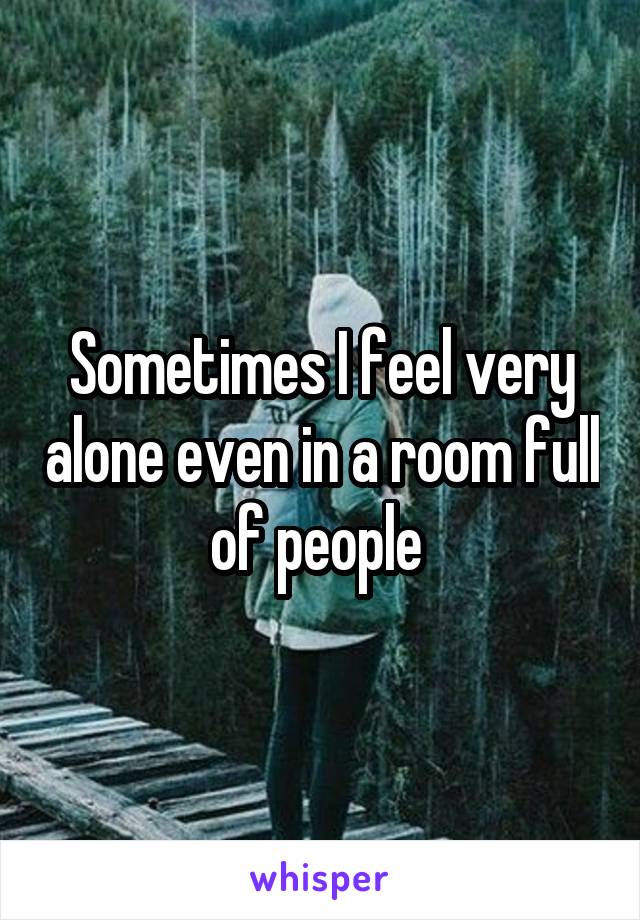 Sometimes I feel very alone even in a room full of people 