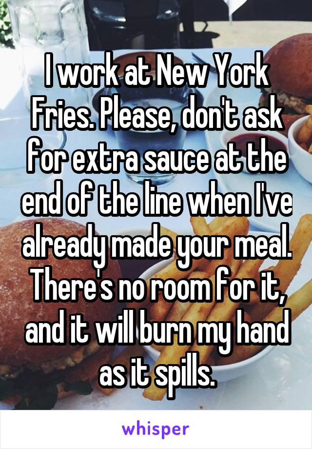 I work at New York Fries. Please, don't ask for extra sauce at the end of the line when I've already made your meal. There's no room for it, and it will burn my hand as it spills.