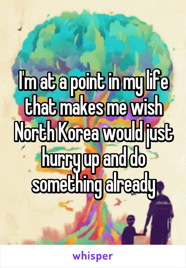 I'm at a point in my life that makes me wish North Korea would just hurry up and do something already