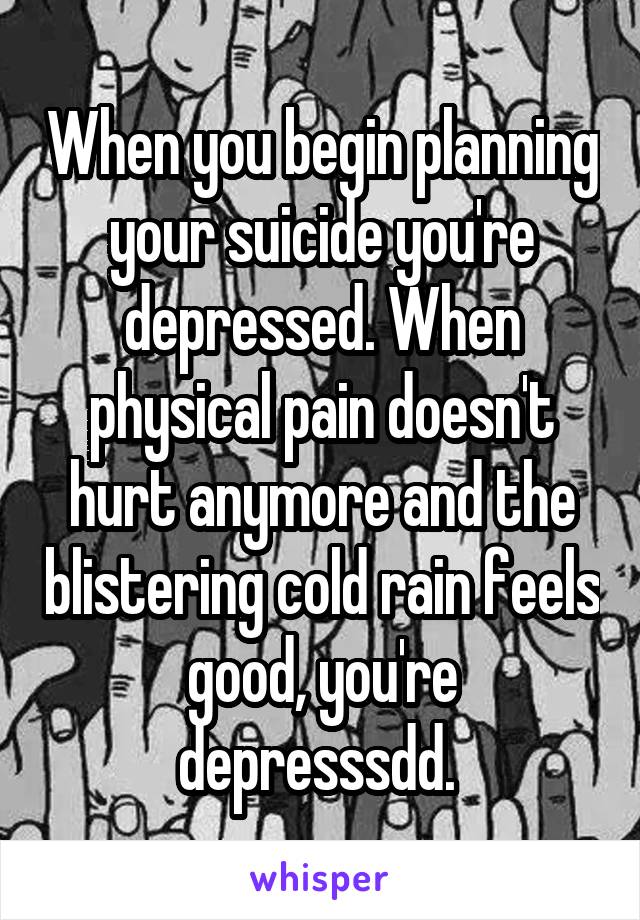 When you begin planning your suicide you're depressed. When physical pain doesn't hurt anymore and the blistering cold rain feels good, you're depresssdd. 
