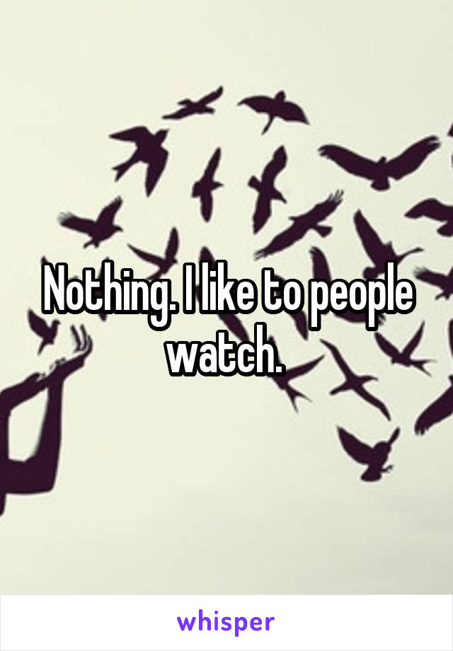 Nothing. I like to people watch. 