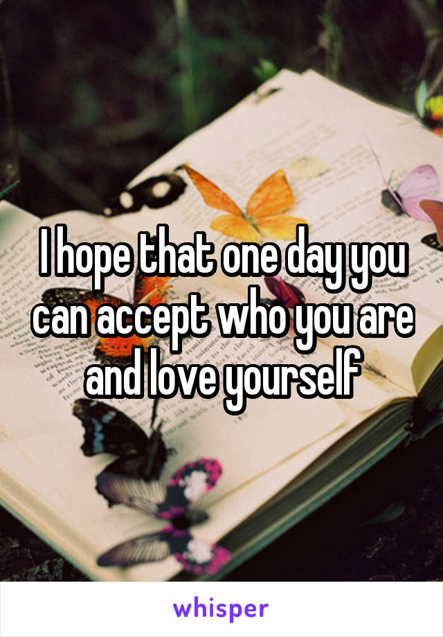 I hope that one day you can accept who you are and love yourself