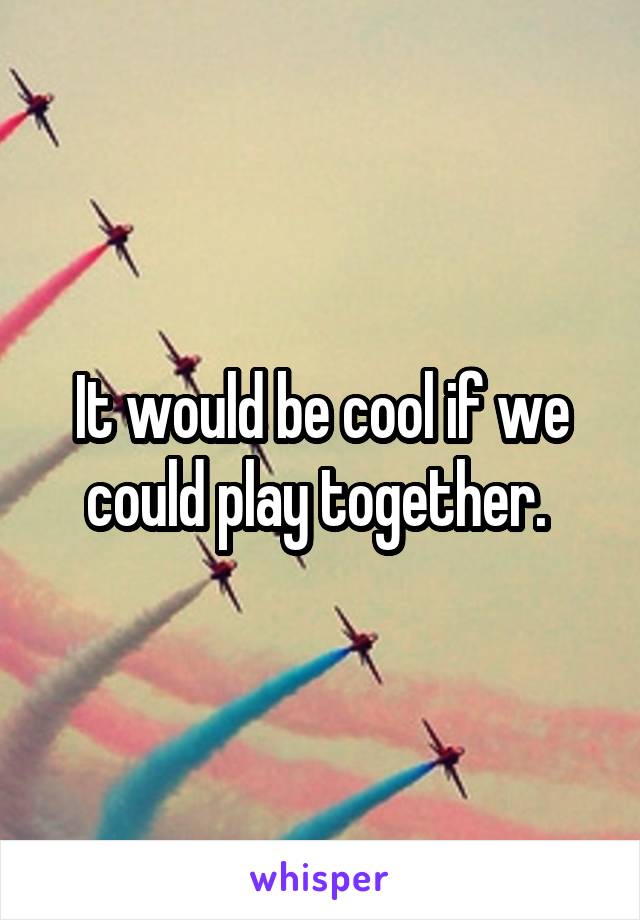 It would be cool if we could play together. 