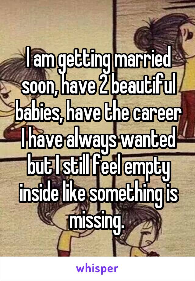 I am getting married soon, have 2 beautiful babies, have the career I have always wanted but I still feel empty inside like something is missing. 