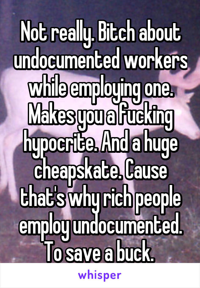 Not really. Bitch about undocumented workers while employing one. Makes you a fucking hypocrite. And a huge cheapskate. Cause that's why rich people employ undocumented. To save a buck. 