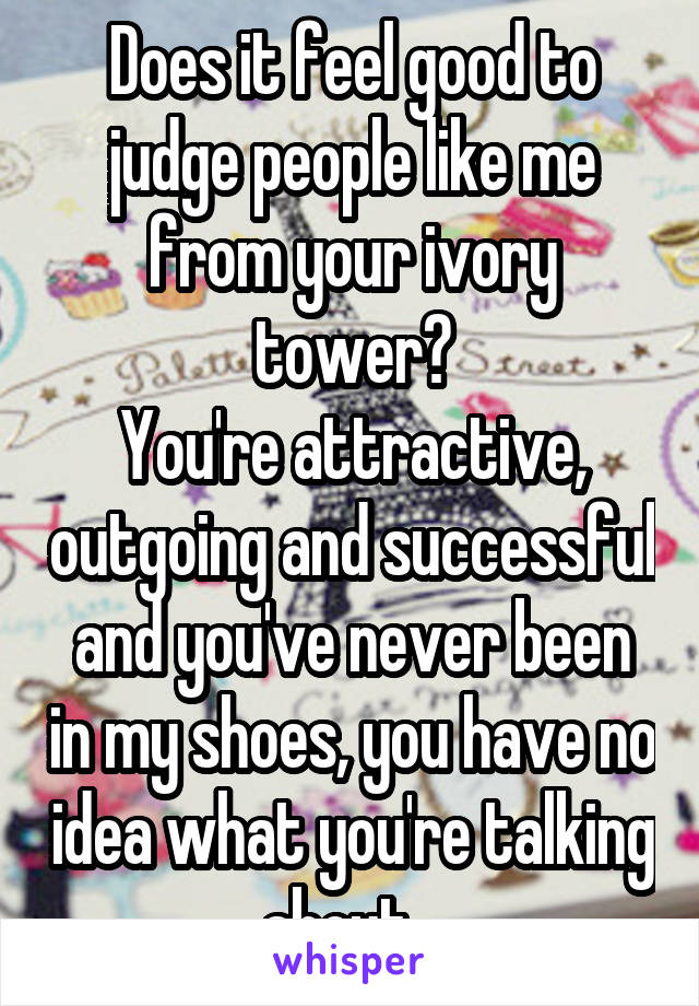 Does it feel good to judge people like me from your ivory tower?
You're attractive, outgoing and successful and you've never been in my shoes, you have no idea what you're talking about...