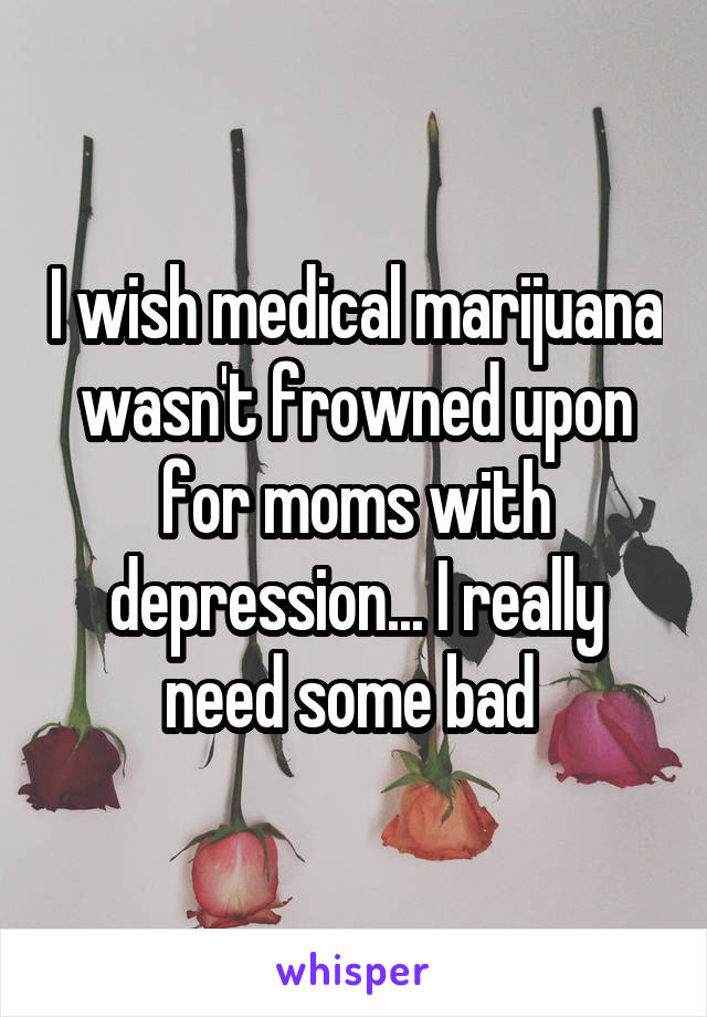 I wish medical marijuana wasn't frowned upon for moms with depression... I really need some bad 