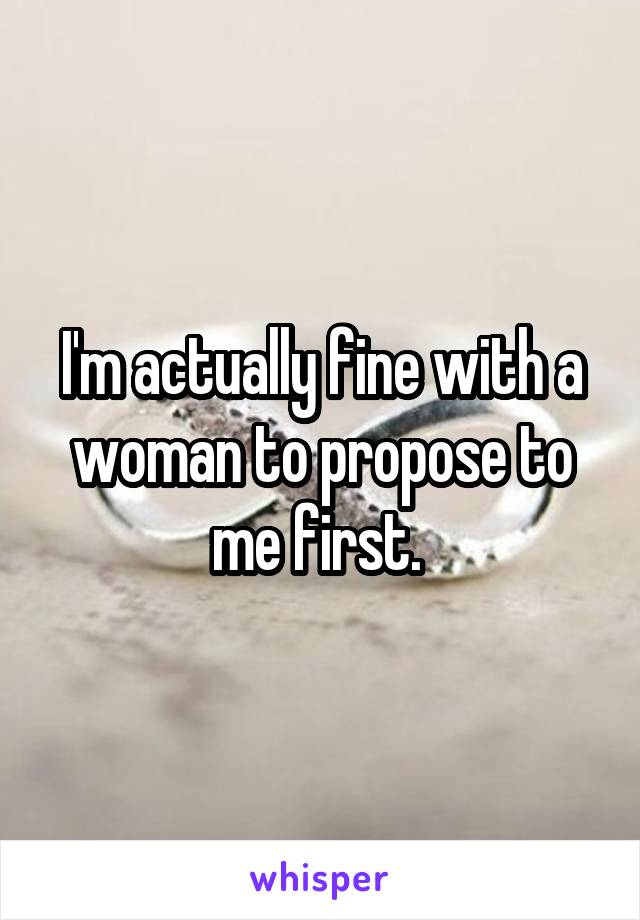 I'm actually fine with a woman to propose to me first. 