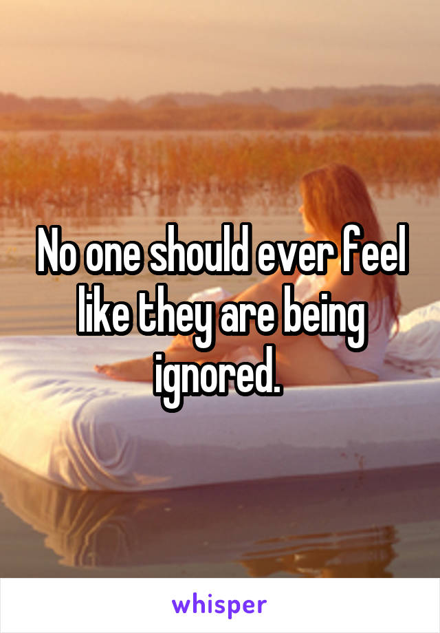 No one should ever feel like they are being ignored. 