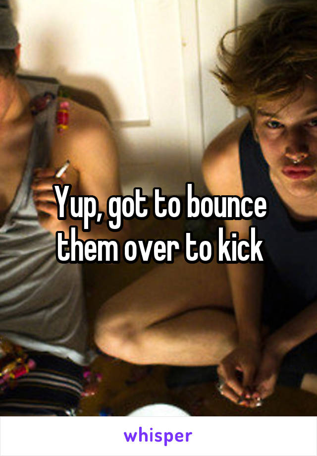 Yup, got to bounce them over to kick