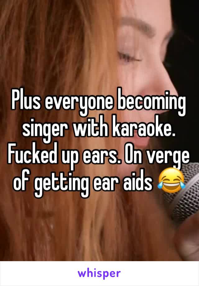 Plus everyone becoming singer with karaoke. Fucked up ears. On verge of getting ear aids 😂