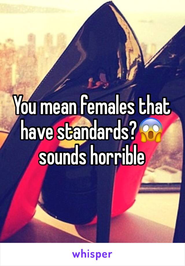 You mean females that have standards?😱 sounds horrible