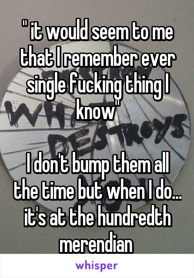 " it would seem to me that I remember ever single fucking thing I know"

I don't bump them all the time but when I do... it's at the hundredth merendian 