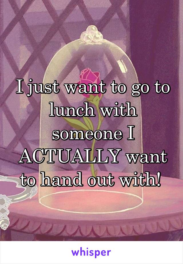 I just want to go to lunch with someone I ACTUALLY want to hand out with! 