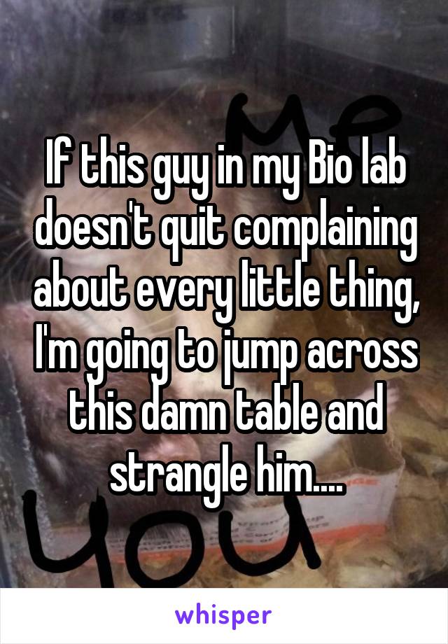 If this guy in my Bio lab doesn't quit complaining about every little thing, I'm going to jump across this damn table and strangle him....