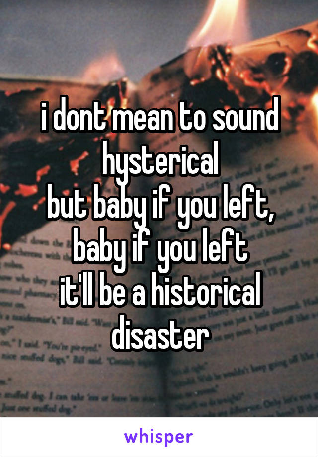 i dont mean to sound hysterical
but baby if you left, baby if you left
it'll be a historical disaster