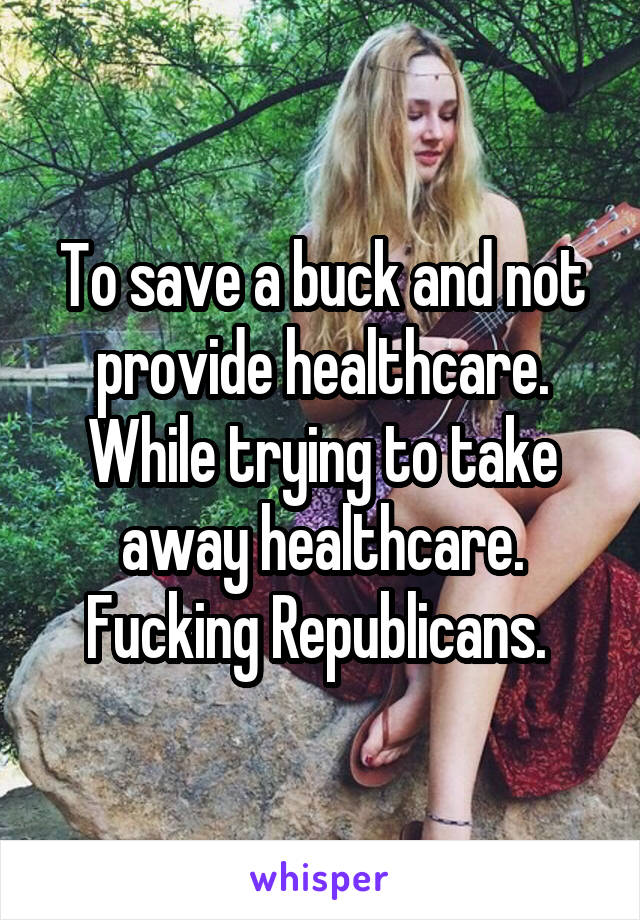 To save a buck and not provide healthcare. While trying to take away healthcare. Fucking Republicans. 