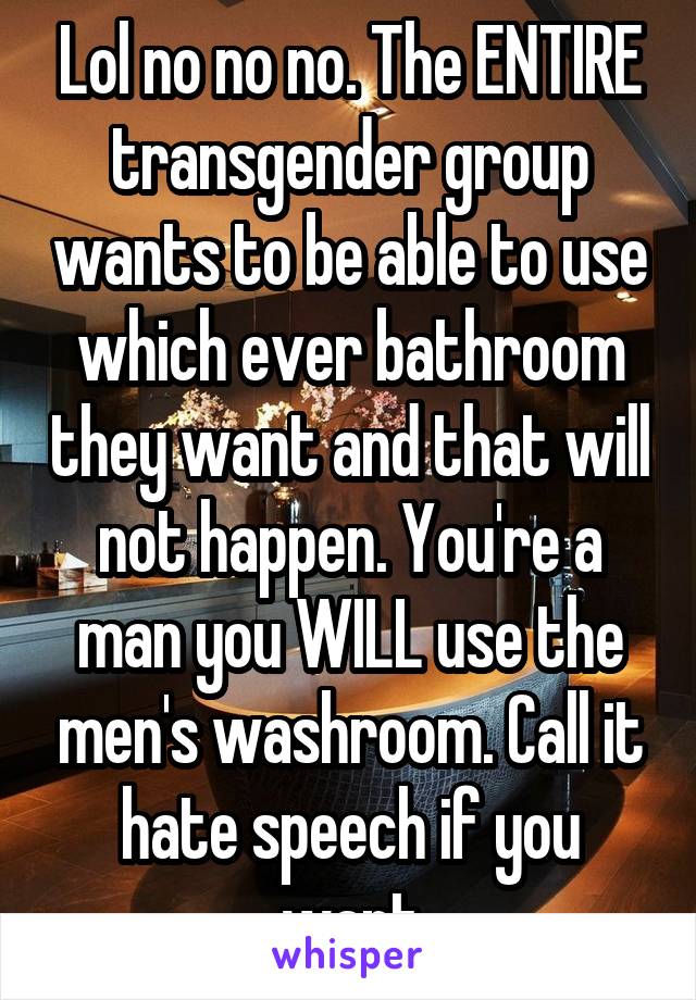 Lol no no no. The ENTIRE transgender group wants to be able to use which ever bathroom they want and that will not happen. You're a man you WILL use the men's washroom. Call it hate speech if you want