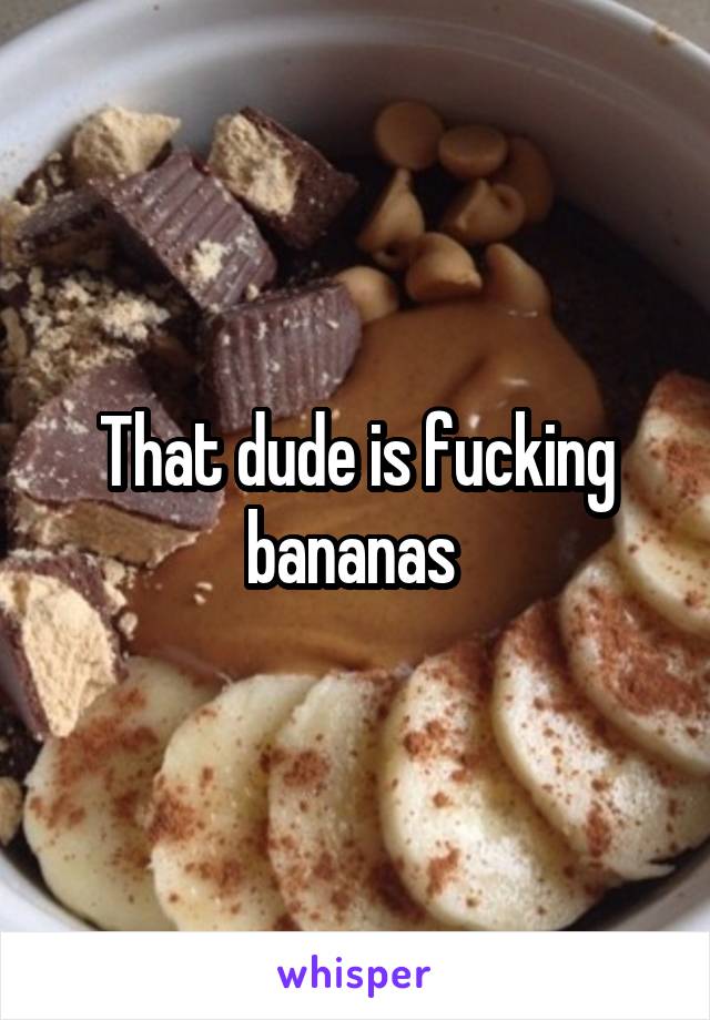 That dude is fucking bananas 