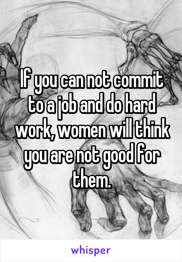 If you can not commit to a job and do hard work, women will think you are not good for them.