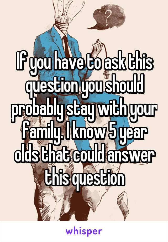 If you have to ask this question you should probably stay with your family. I know 5 year olds that could answer this question