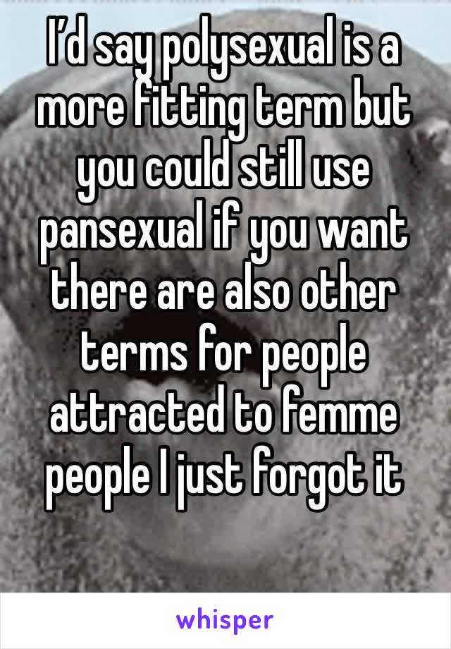 I’d say polysexual is a more fitting term but you could still use pansexual if you want there are also other terms for people attracted to femme people I just forgot it