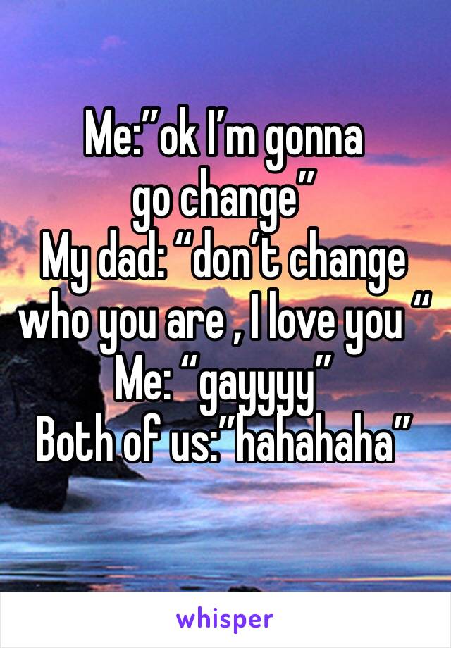 Me:”ok I’m gonna go change”
My dad: “don’t change who you are , I love you “ 
Me: “gayyyy” 
Both of us:”hahahaha” 

