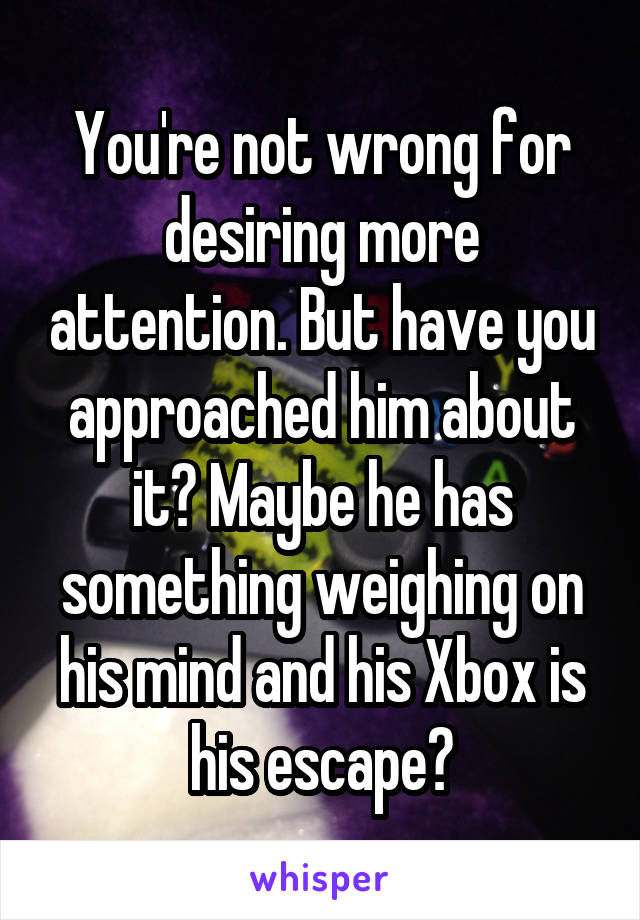 You're not wrong for desiring more attention. But have you approached him about it? Maybe he has something weighing on his mind and his Xbox is his escape?