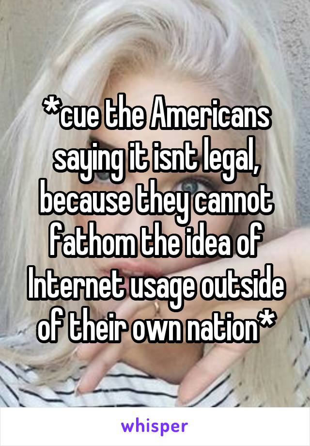 *cue the Americans saying it isnt legal, because they cannot fathom the idea of Internet usage outside of their own nation*