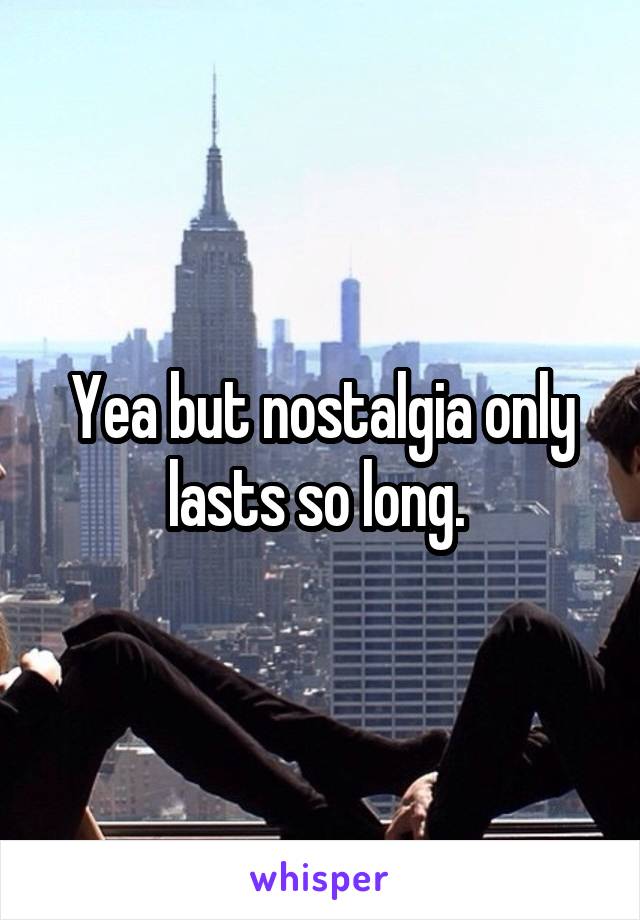 Yea but nostalgia only lasts so long. 