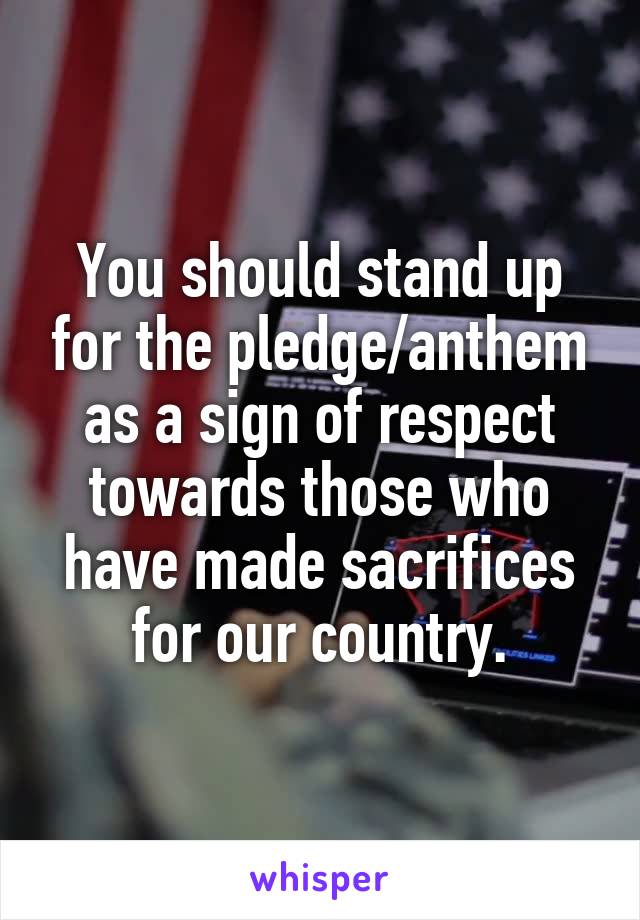 You should stand up for the pledge/anthem as a sign of respect towards those who have made sacrifices for our country.