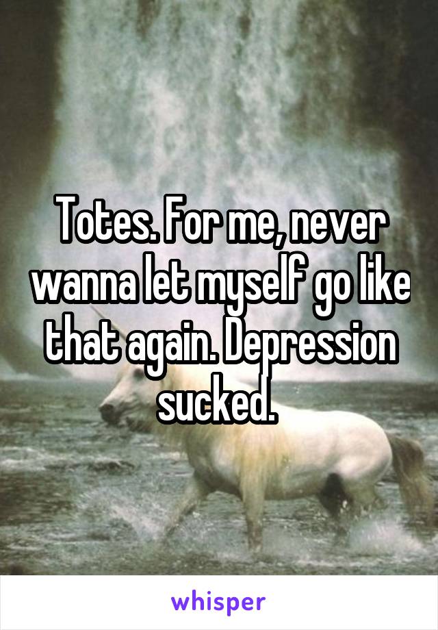 Totes. For me, never wanna let myself go like that again. Depression sucked. 