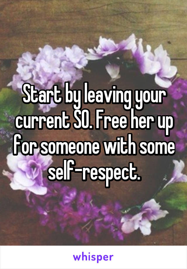 Start by leaving your current SO. Free her up for someone with some self-respect.