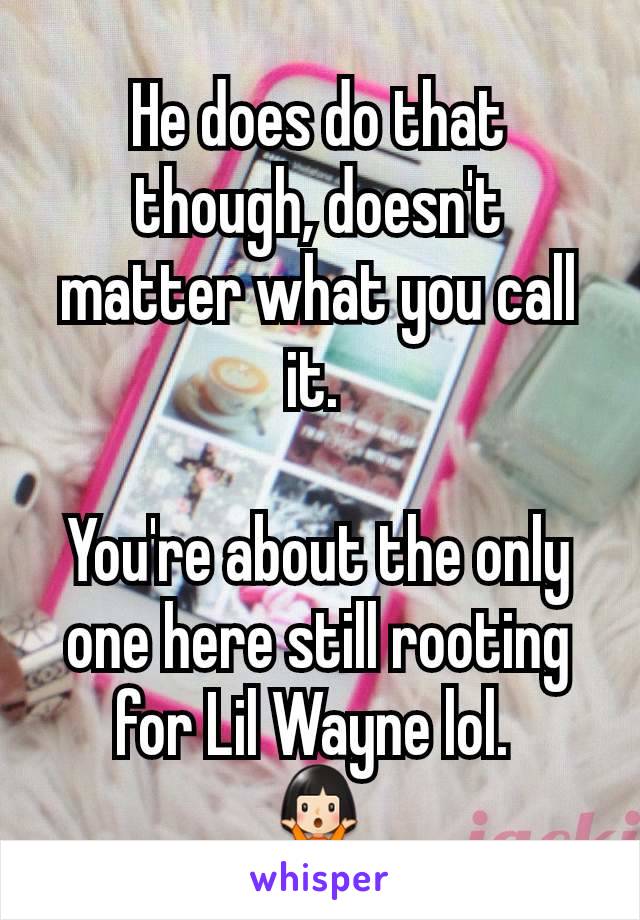 He does do that though, doesn't matter what you call it. 

You're about the only one here still rooting for Lil Wayne lol. 
🤷🏻