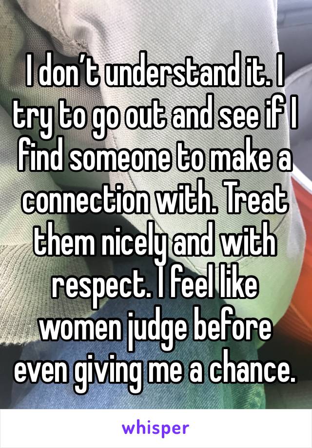 I don’t understand it. I try to go out and see if I find someone to make a connection with. Treat them nicely and with respect. I feel like women judge before even giving me a chance.