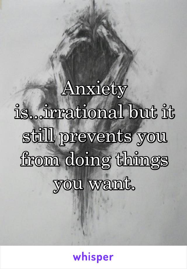 Anxiety is...irrational but it still prevents you from doing things you want.