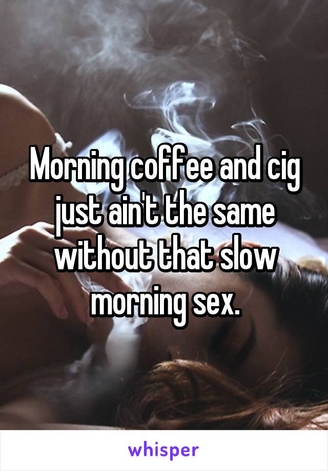 Morning coffee and cig just ain't the same without that slow morning sex.