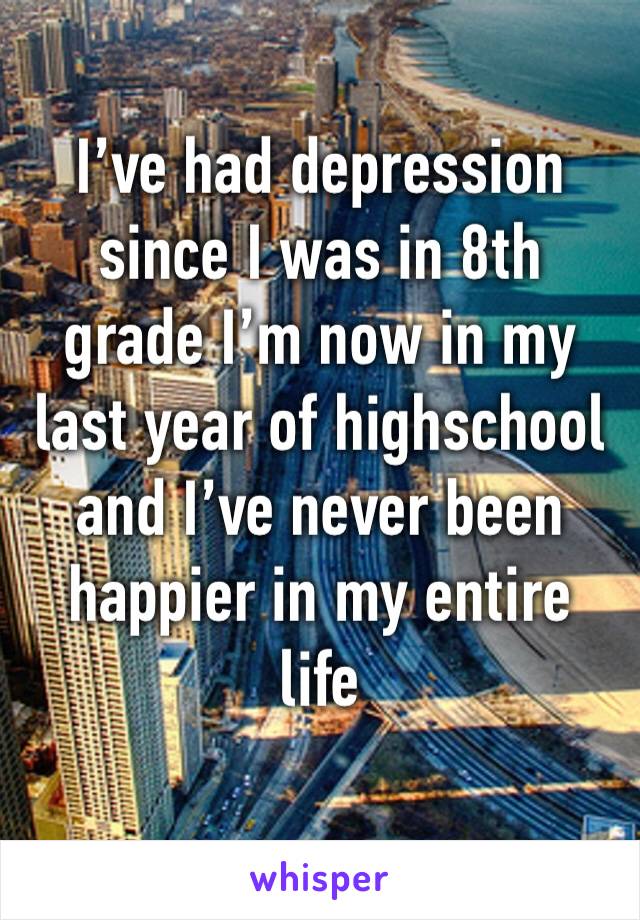 I’ve had depression since I was in 8th grade I’m now in my last year of highschool and I’ve never been happier in my entire life 