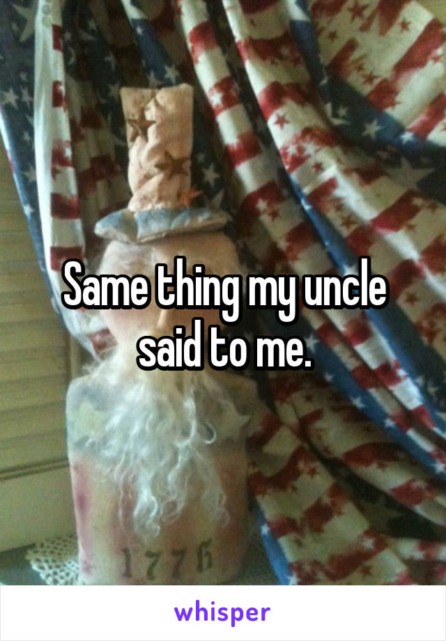 Same thing my uncle said to me.