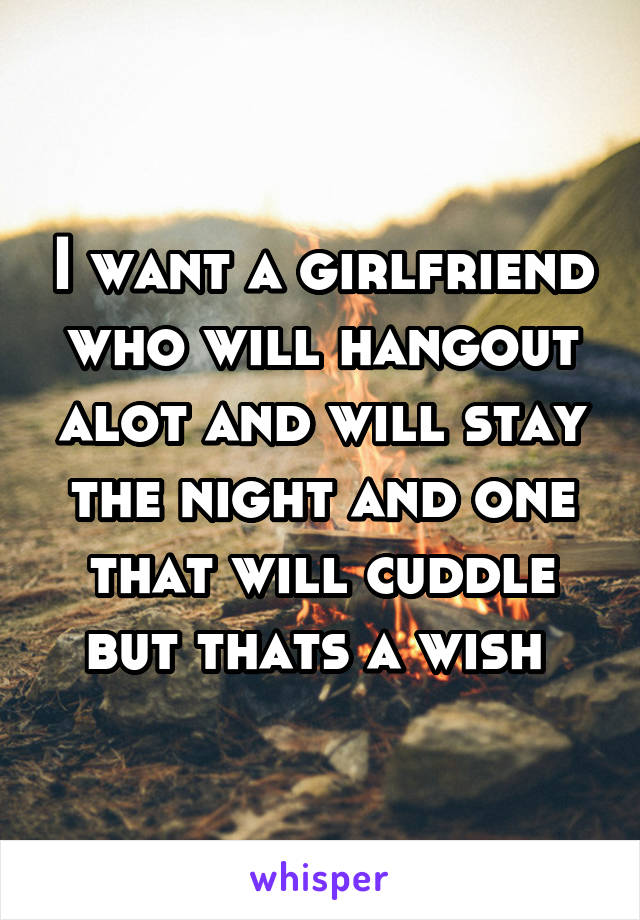I want a girlfriend who will hangout alot and will stay the night and one that will cuddle but thats a wish 