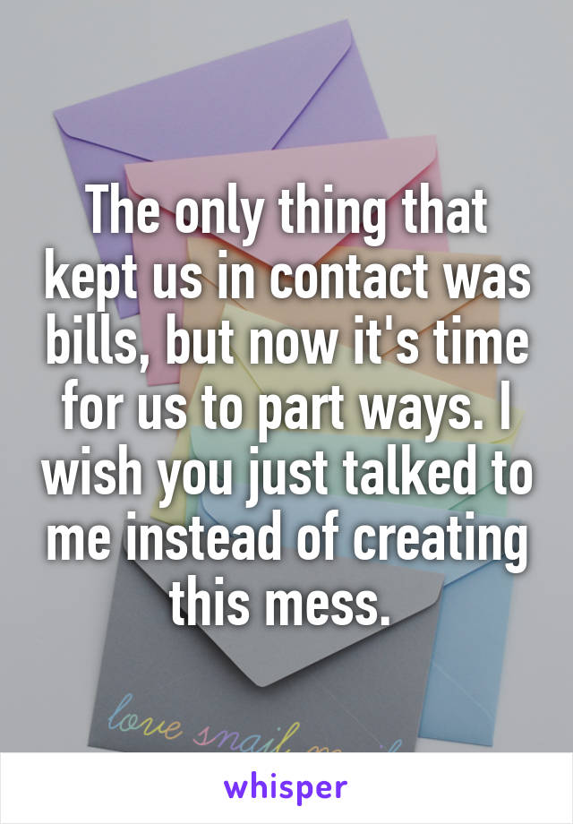 The only thing that kept us in contact was bills, but now it's time for us to part ways. I wish you just talked to me instead of creating this mess. 