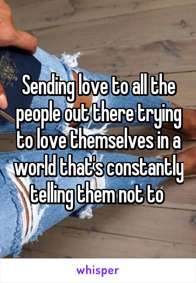 Sending love to all the people out there trying to love themselves in a world that's constantly telling them not to 