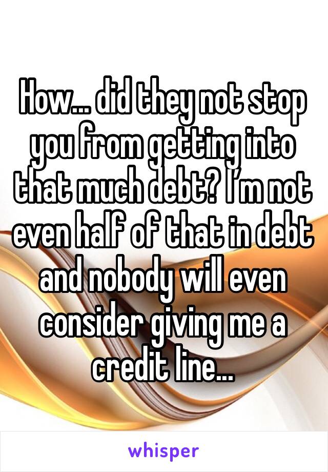 How... did they not stop you from getting into that much debt? I’m not even half of that in debt and nobody will even consider giving me a credit line...