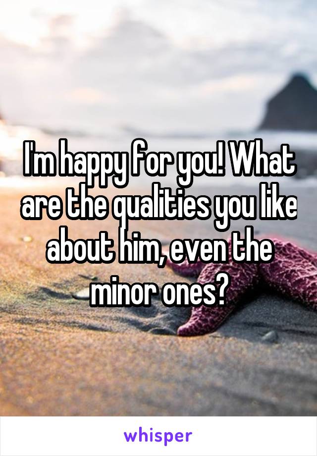 I'm happy for you! What are the qualities you like about him, even the minor ones?
