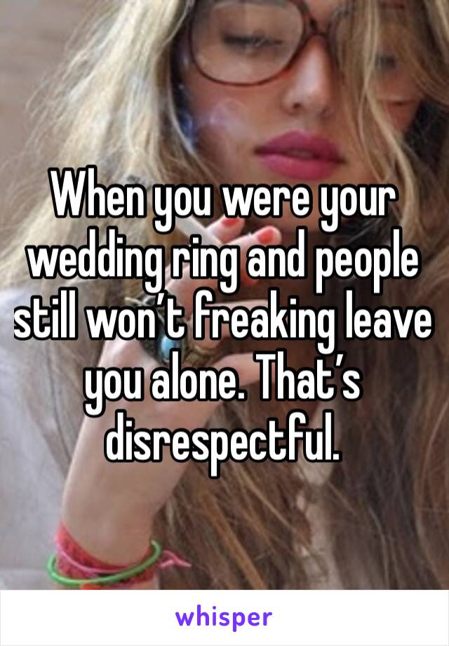 When you were your wedding ring and people still won’t freaking leave you alone. That’s disrespectful.