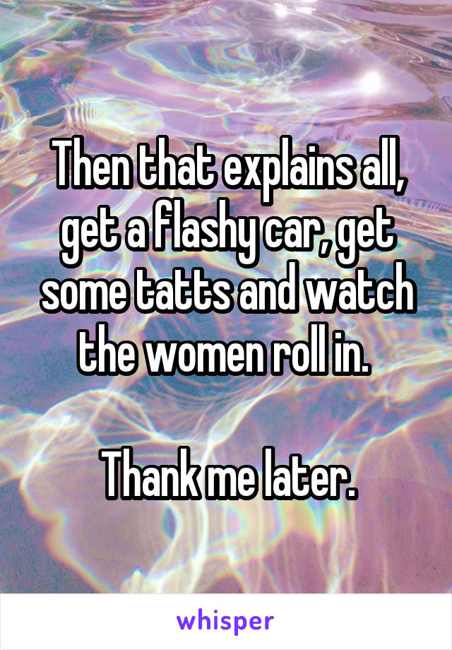 Then that explains all, get a flashy car, get some tatts and watch the women roll in. 

Thank me later.